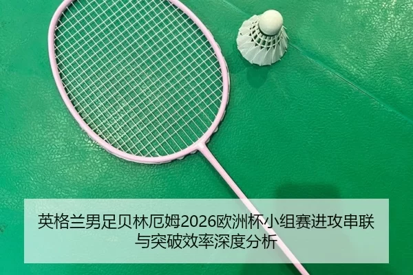 英格兰男足贝林厄姆2026欧洲杯小组赛进攻串联与突破效率深度分析