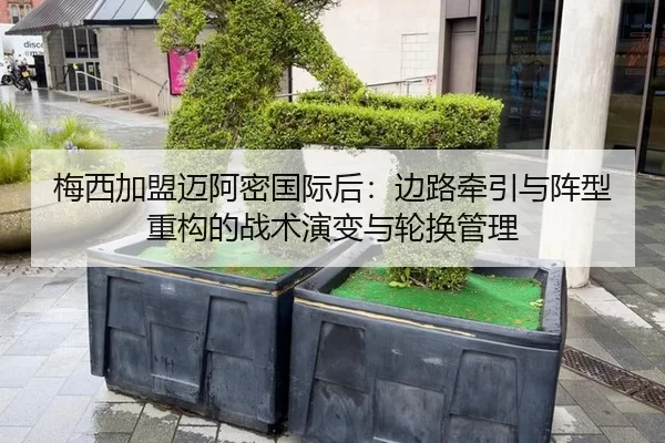 梅西加盟迈阿密国际后：边路牵引与阵型重构的战术演变与轮换管理