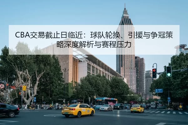 CBA交易截止日临近：球队轮换、引援与争冠策略深度解析与赛程压力