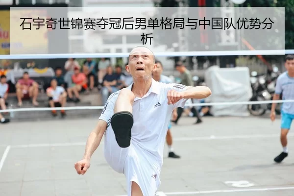石宇奇世锦赛夺冠后男单格局与中国队优势分析