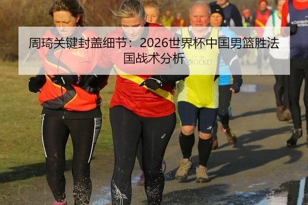 周琦关键封盖细节：2026世界杯中国男篮胜法国战术分析